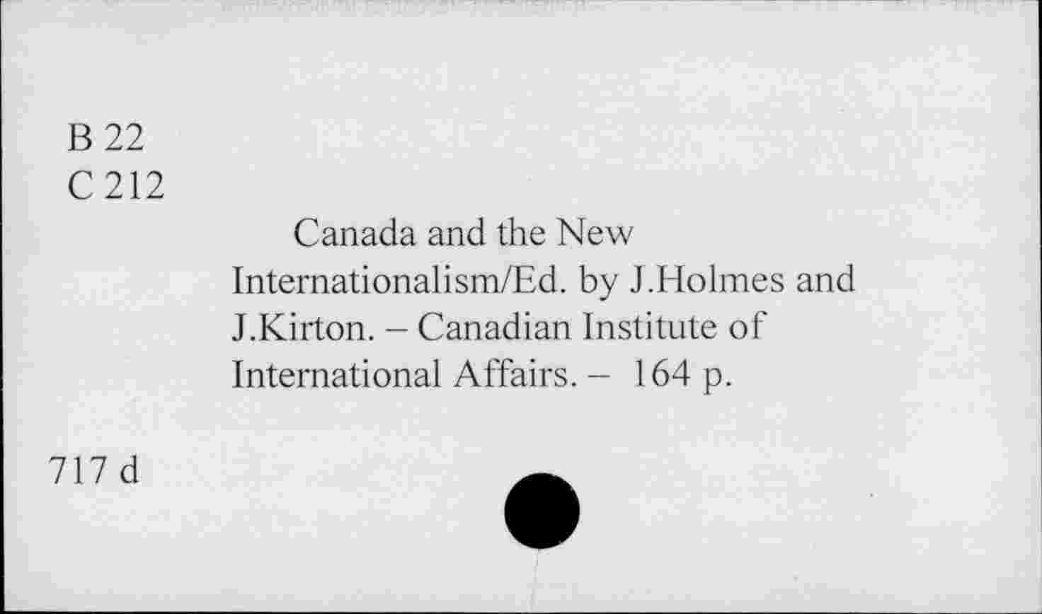 ﻿B 22
C212
Canada and the New
Internationalism/Ed. by J.Holmes and J.Kirton. - Canadian Institute of International Affairs. - 164 p.
717 d